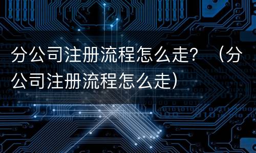 分公司注册流程怎么走？（分公司注册流程怎么走）