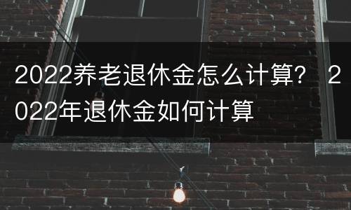2022养老退休金怎么计算？ 2022年退休金如何计算