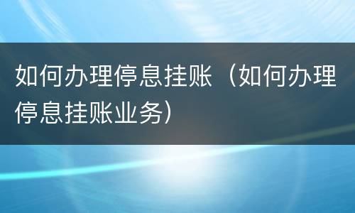 如何办理停息挂账（如何办理停息挂账业务）