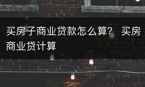 买房子商业贷款怎么算？ 买房商业贷计算