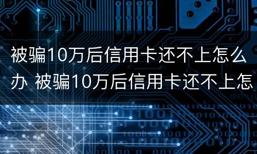 被骗10万后信用卡还不上怎么办 被骗10万后信用卡还不上怎么办呀