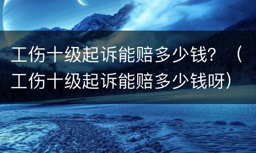 工伤十级起诉能赔多少钱？（工伤十级起诉能赔多少钱呀）