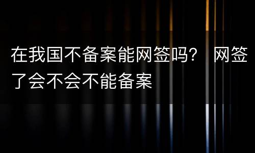 在我国不备案能网签吗？ 网签了会不会不能备案