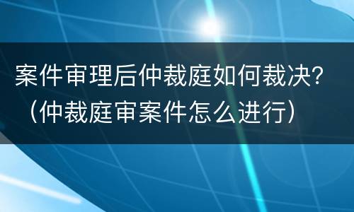 案件审理后仲裁庭如何裁决？（仲裁庭审案件怎么进行）