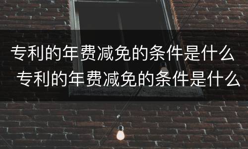 专利的年费减免的条件是什么 专利的年费减免的条件是什么呢