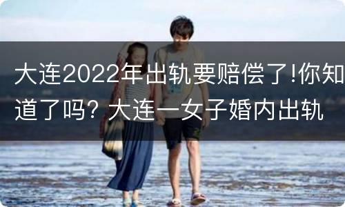 大连2022年出轨要赔偿了!你知道了吗? 大连一女子婚内出轨