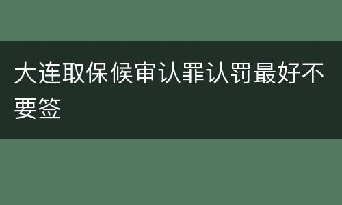 大连取保候审认罪认罚最好不要签
