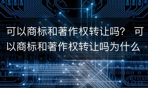 可以商标和著作权转让吗？ 可以商标和著作权转让吗为什么
