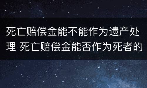 死亡赔偿金能不能作为遗产处理 死亡赔偿金能否作为死者的遗产继承