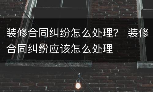 装修合同纠纷怎么处理？ 装修合同纠纷应该怎么处理