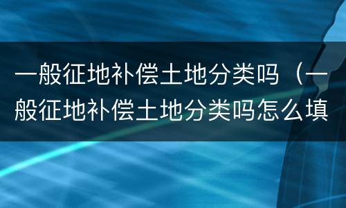 一般征地补偿土地分类吗（一般征地补偿土地分类吗怎么填）