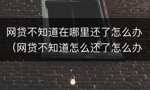 网贷不知道在哪里还了怎么办（网贷不知道怎么还了怎么办）