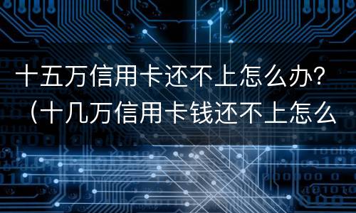 十五万信用卡还不上怎么办？（十几万信用卡钱还不上怎么办）