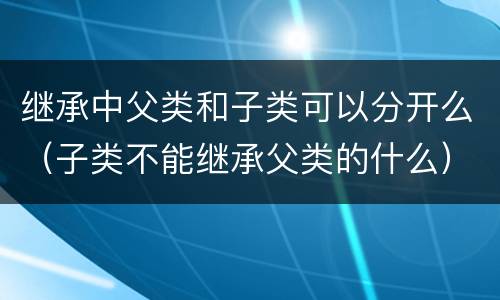 继承中父类和子类可以分开么（子类不能继承父类的什么）