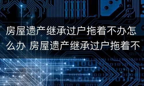 房屋遗产继承过户拖着不办怎么办 房屋遗产继承过户拖着不办怎么办手续