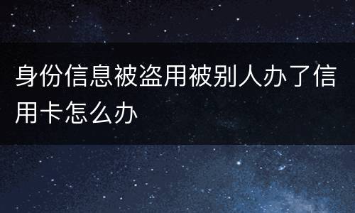 身份信息被盗用被别人办了信用卡怎么办