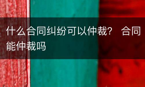 什么合同纠纷可以仲裁？ 合同能仲裁吗
