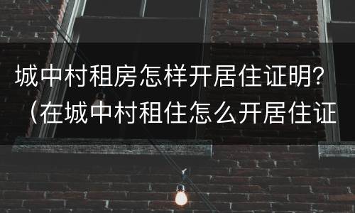 城中村租房怎样开居住证明？（在城中村租住怎么开居住证明）