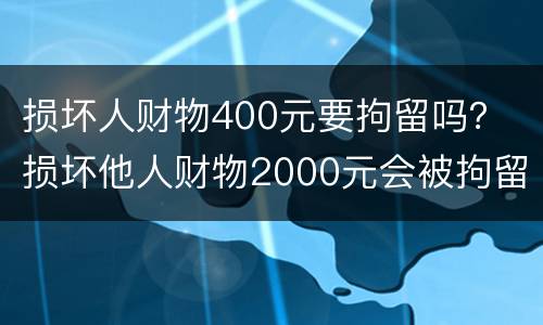 损坏人财物400元要拘留吗？ 损坏他人财物2000元会被拘留
