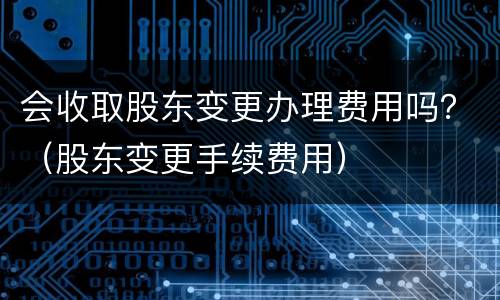 会收取股东变更办理费用吗？（股东变更手续费用）