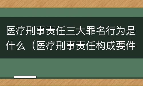 医疗刑事责任三大罪名行为是什么（医疗刑事责任构成要件）
