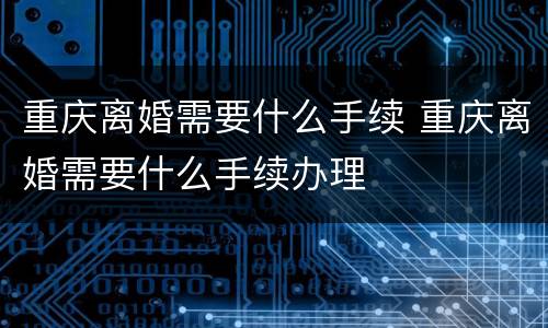 重庆离婚需要什么手续 重庆离婚需要什么手续办理