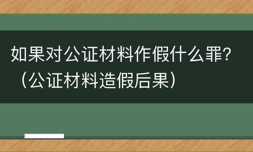如果对公证材料作假什么罪？（公证材料造假后果）