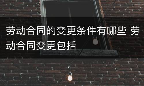 劳动合同的变更条件有哪些 劳动合同变更包括