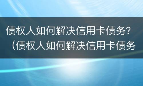 债权人如何解决信用卡债务？（债权人如何解决信用卡债务问题）
