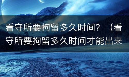 看守所要拘留多久时间？（看守所要拘留多久时间才能出来）