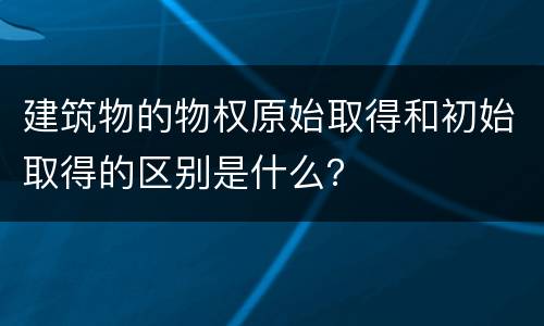 建筑物的物权原始取得和初始取得的区别是什么？