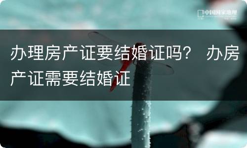 办理房产证要结婚证吗？ 办房产证需要结婚证