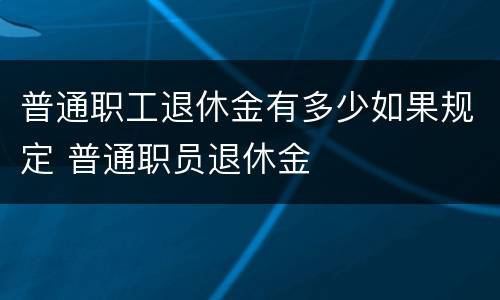 普通职工退休金有多少如果规定 普通职员退休金