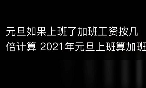 元旦如果上班了加班工资按几倍计算 2021年元旦上班算加班吗