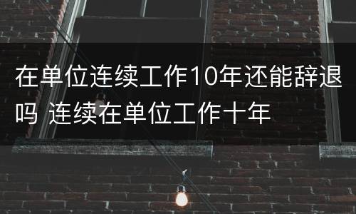 在单位连续工作10年还能辞退吗 连续在单位工作十年