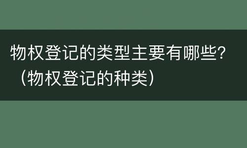 物权登记的类型主要有哪些？（物权登记的种类）