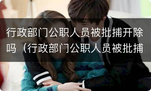 行政部门公职人员被批捕开除吗（行政部门公职人员被批捕开除吗怎么办）