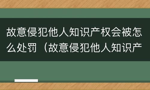故意侵犯他人知识产权会被怎么处罚（故意侵犯他人知识产权会被怎么处罚呢）