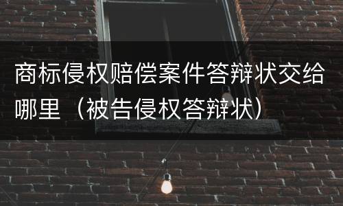 商标侵权赔偿案件答辩状交给哪里（被告侵权答辩状）