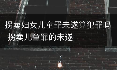 拐卖妇女儿童罪未遂算犯罪吗 拐卖儿童罪的未遂