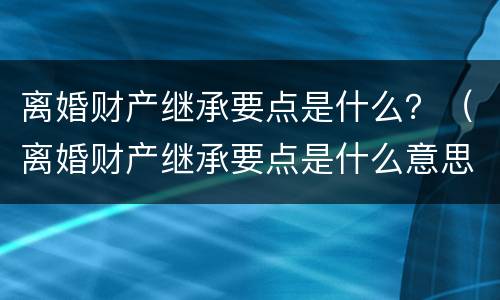 离婚财产继承要点是什么？（离婚财产继承要点是什么意思）