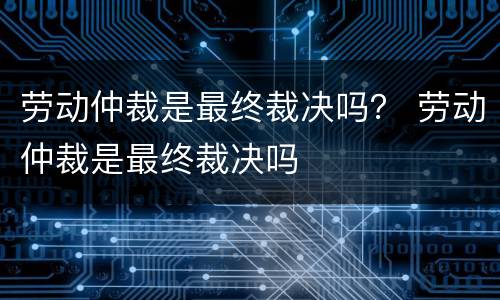 劳动仲裁是最终裁决吗？ 劳动仲裁是最终裁决吗