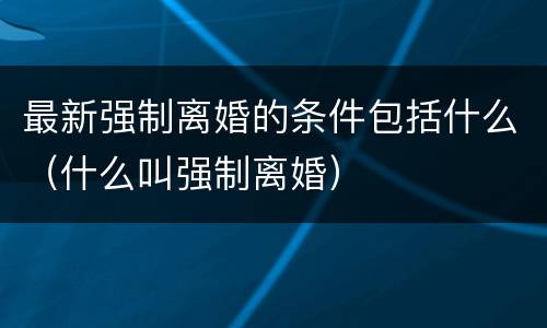 最新强制离婚的条件包括什么（什么叫强制离婚）
