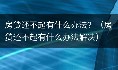 房贷还不起有什么办法？（房贷还不起有什么办法解决）