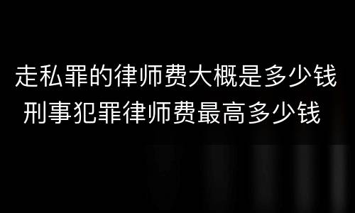 走私罪的律师费大概是多少钱 刑事犯罪律师费最高多少钱