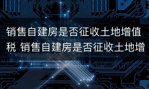 销售自建房是否征收土地增值税 销售自建房是否征收土地增值税税率