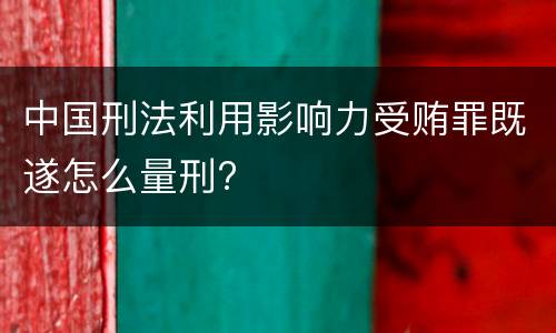 中国刑法利用影响力受贿罪既遂怎么量刑?
