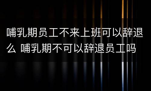 哺乳期员工不来上班可以辞退么 哺乳期不可以辞退员工吗