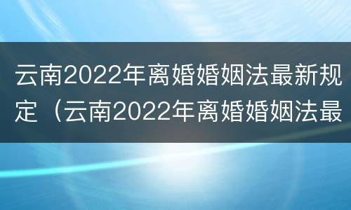云南2022年离婚婚姻法最新规定（云南2022年离婚婚姻法最新规定是）