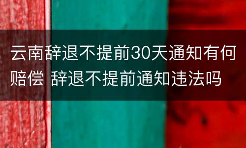 云南辞退不提前30天通知有何赔偿 辞退不提前通知违法吗